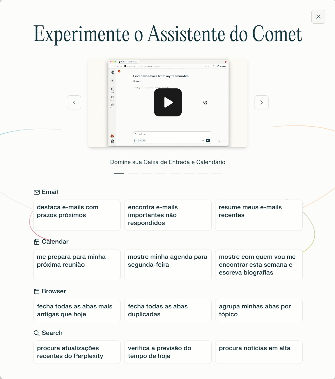 A imagem que aparece logo no começo do uso do Comet mostra algumas sugestões de tarefas para as quais você pode usar o navegador, como: Destacar e-mails com prazos próximos; Encontrar e-mails importantes não respondidos (e solicitar que a IA escreva uma resposta); Fazer compras (disponível, atualmente, apenas para usuários dos Estados Unidos com o plano Pro);Resumir e-mails recentes; Ver a agenda e se preparar para as próximas reuniões; Fechar abas antigas e/ou duplicadas (para a galera que trabalha com mil abas abertas, isso vai ser interessante); Agrupar abas por tópico;Encontrar um produto que você comprou há algum tempo (e fazer um pedido novo); Abrir várias abas de produtos e pedir para a IA dizer qual delas vai ser enviada mais rapidamente;Resumir informações de vídeos e fóruns. 